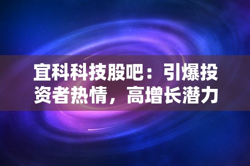 宜科科技股吧：引爆投资者热情，高增长潜力引关注！，荣科科技股吧