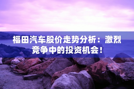 福田汽车股价走势分析：激烈竞争中的投资机会！