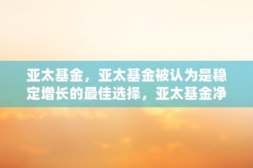 亚太基金，亚太基金被认为是稳定增长的最佳选择，亚太基金净值