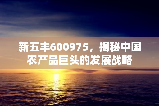 新五丰600975，揭秘中国农产品巨头的发展战略