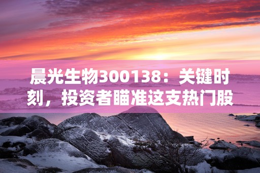 晨光生物300138：关键时刻，投资者瞄准这支热门股票！