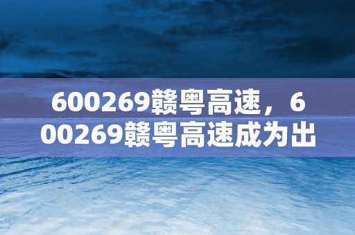 600269赣粤高速，600269赣粤高速成为出行首选