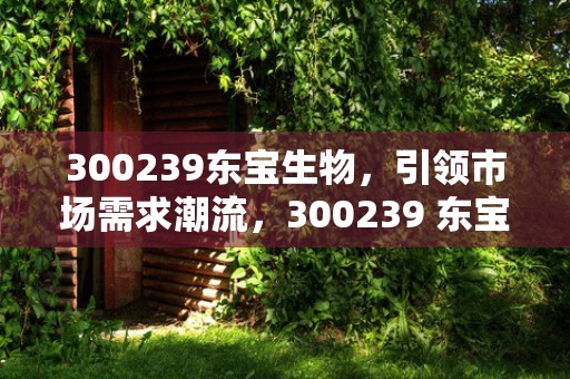 300239东宝生物，引领市场需求潮流，300239 东宝生物股票消息