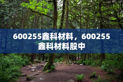 600255鑫科材料，600255鑫科材料股中