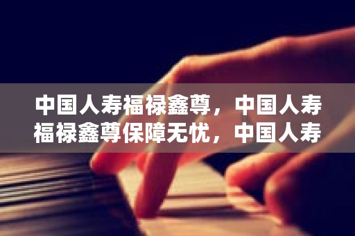 中国人寿福禄鑫尊，中国人寿福禄鑫尊保障无忧，中国人寿福禄鑫尊第9年退保