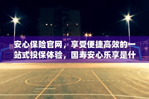 安心保险官网，享受便捷高效的一站式投保体验，国寿安心乐享是什么保险