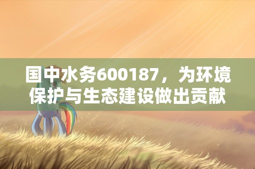 国中水务600187，为环境保护与生态建设做出贡献，国中水务600187股吧