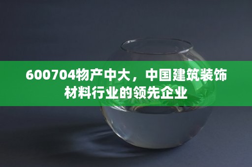 600704物产中大，中国建筑装饰材料行业的领先企业