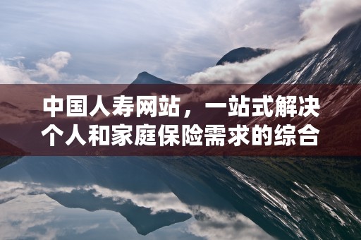 中国人寿网站，一站式解决个人和家庭保险需求的综合平台