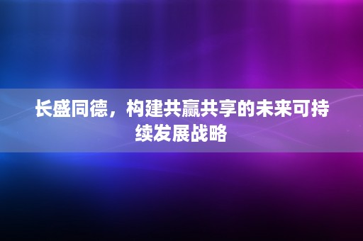 长盛同德，构建共赢共享的未来可持续发展战略