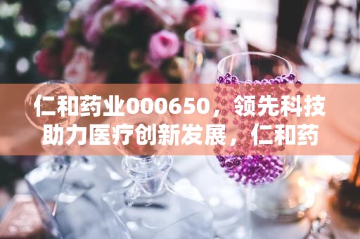 仁和药业000650，领先科技助力医疗创新发展，仁和药业000650最新消息