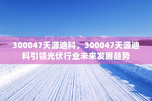 300047天源迪科，300047天源迪科引领光伏行业未来发展趋势