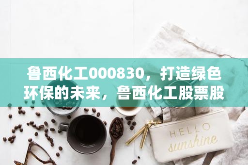 鲁西化工000830，打造绿色环保的未来，鲁西化工股票股吧