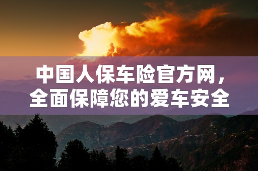 中国人保车险官方网，全面保障您的爱车安全，中国人保车险官方网站