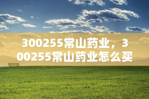 300255常山药业，300255常山药业怎么买入