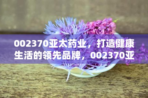 002370亚太药业，打造健康生活的领先品牌，002370亚太药业股票300050