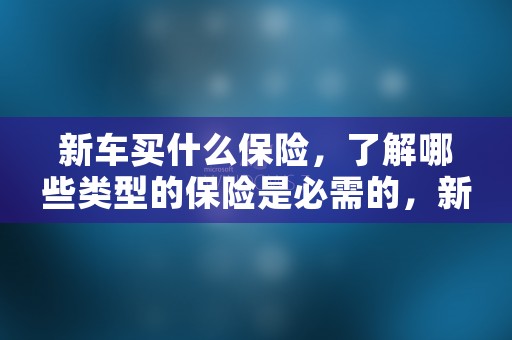 新车买什么保险，了解哪些类型的保险是必需的，新车买什么保险最好最划算