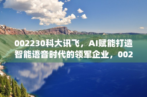 002230科大讯飞，AI赋能打造智能语音时代的领军企业，002230科大讯飞东方财富股吧