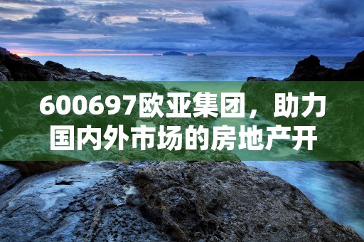 600697欧亚集团，助力国内外市场的房地产开发商