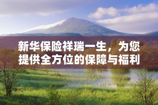 新华保险祥瑞一生，为您提供全方位的保障与福利，新华保险祥瑞一生退保