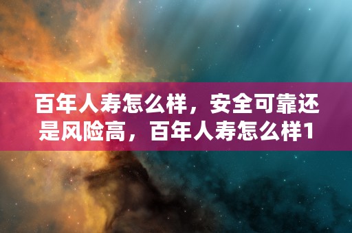 百年人寿怎么样，安全可靠还是风险高，百年人寿怎么样106岁才可以领吗