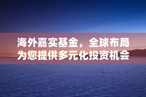 海外嘉实基金，全球布局为您提供多元化投资机会，嘉实海外基金是什么类型