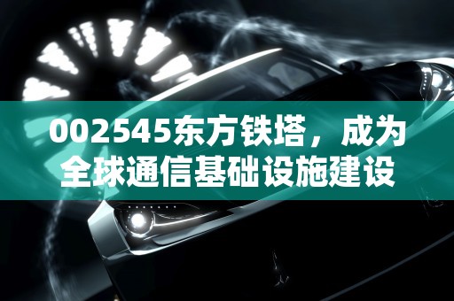 002545东方铁塔，成为全球通信基础设施建设领域的领先力量