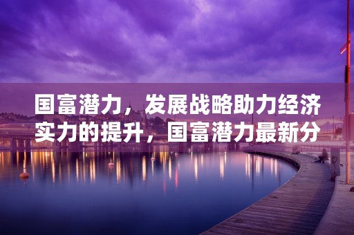 国富潜力，发展战略助力经济实力的提升，国富潜力最新分红