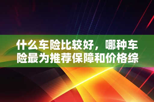 什么车险比较好，哪种车险最为推荐保障和价格综合考量