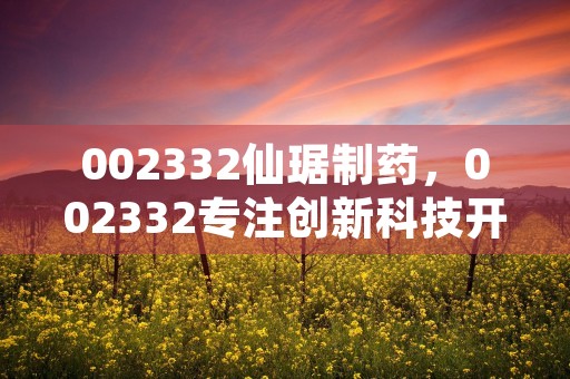 002332仙琚制药，002332专注创新科技开拓百年品牌