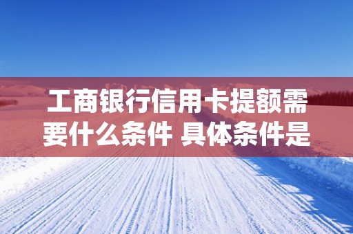 工商银行信用卡提额需要什么条件 具体条件是这样的 (工商银行信用卡提额申请要多久)