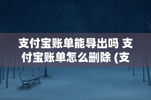 支付宝账单能导出吗 支付宝账单怎么删除 (支付宝账单能导出Excel吗)