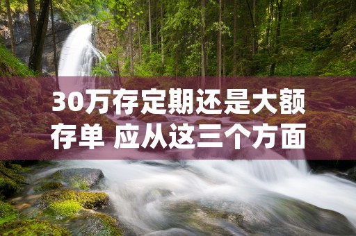 30万存定期还是大额存单 应从这三个方面考虑 (30万存定期还是放余额宝)