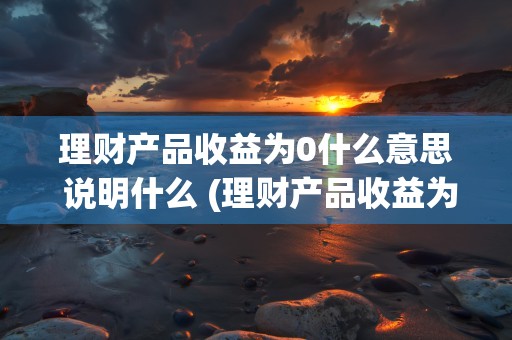 理财产品收益为0什么意思 说明什么 (理财产品收益为什么越来越低)