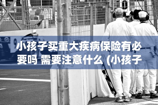 小孩子买重大疾病保险有必要吗 需要注意什么 (小孩子买重大疾病保险有必要吗)