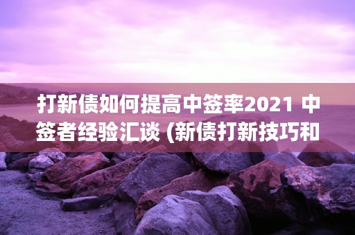 打新债如何提高中签率2021 中签者经验汇谈 (新债打新技巧和方法)