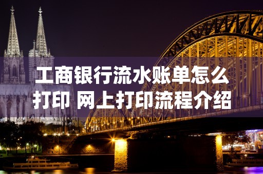 工商银行流水账单怎么打印 网上打印流程介绍 (工商银行流水账单电子版)