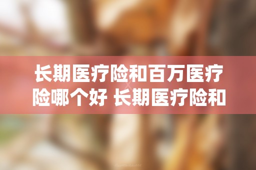 长期医疗险和百万医疗险哪个好 长期医疗险和百万医疗险选哪个 (长期医疗险和百万医疗险重复了吗)