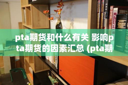 pta期货和什么有关 影响pta期货的因素汇总 (pta期货和什么品种联动)