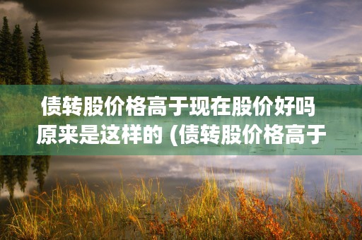 债转股价格高于现在股价好吗 原来是这样的 (债转股价格高于现股价对股票的影响)