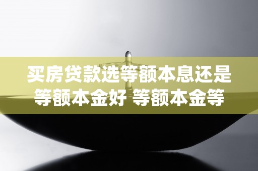 买房贷款选等额本息还是等额本金好 等额本金等额本息区别在哪里 (买房贷款选等额本金还是等额本息合适)