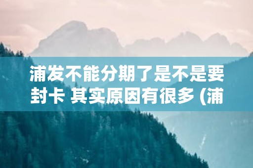 浦发不能分期了是不是要封卡 其实原因有很多 (浦发 不能分期)