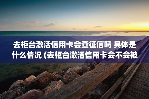 去柜台激活信用卡会查征信吗 具体是什么情况 (去柜台激活信用卡会不会被拒)