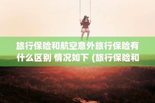 旅行保险和航空意外旅行保险有什么区别 情况如下 (旅行保险和航空意外险区别)