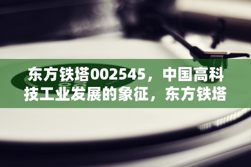 东方铁塔002545，中国高科技工业发展的象征，东方铁塔公司