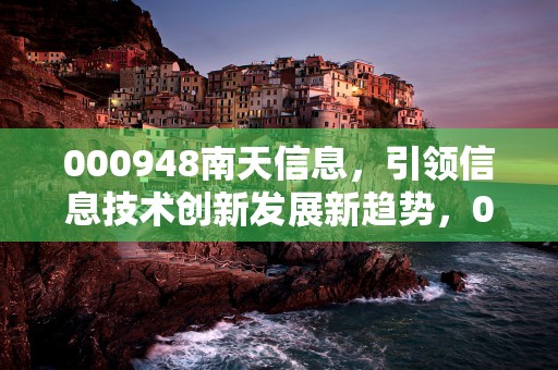 000948南天信息，引领信息技术创新发展新趋势，000948南天信息最新消息