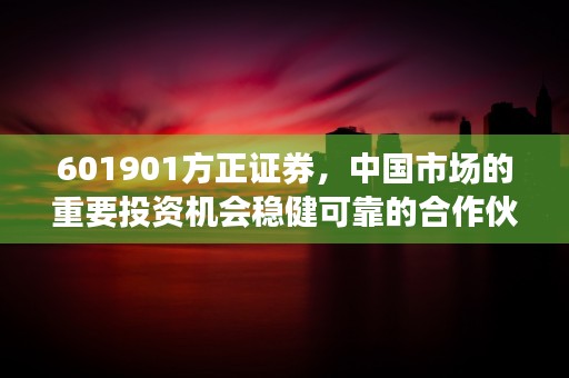 601901方正证券，中国市场的重要投资机会稳健可靠的合作伙伴