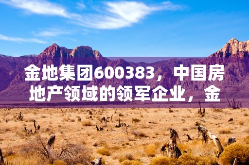 金地集团600383，中国房地产领域的领军企业，金地集团股票股吧