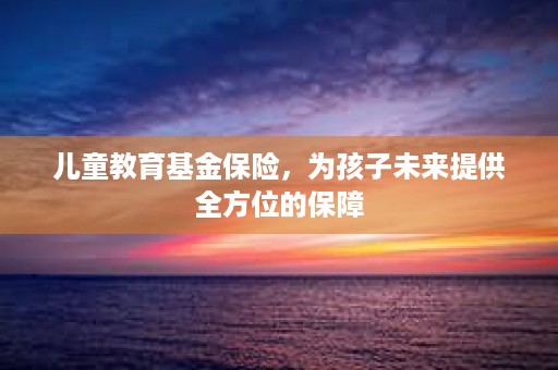 儿童教育基金保险，为孩子未来提供全方位的保障