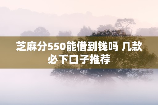 芝麻分550能借到钱吗 几款必下口子推荐